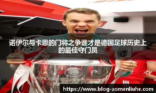 诺伊尔与卡恩的门将之争谁才是德国足球历史上的最佳守门员