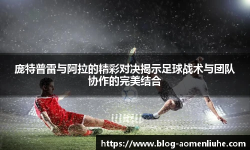 庞特普雷与阿拉的精彩对决揭示足球战术与团队协作的完美结合