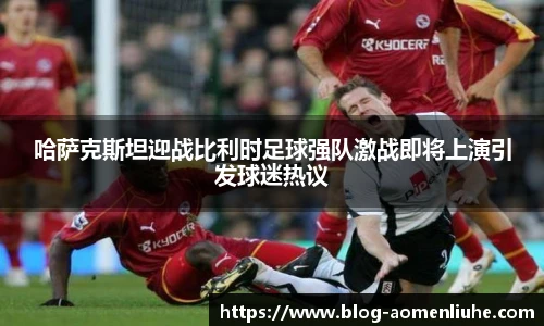 哈萨克斯坦迎战比利时足球强队激战即将上演引发球迷热议
