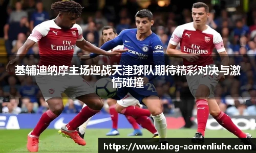 基辅迪纳摩主场迎战天津球队期待精彩对决与激情碰撞
