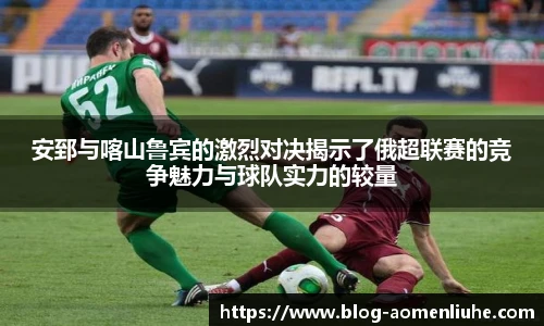 安郅与喀山鲁宾的激烈对决揭示了俄超联赛的竞争魅力与球队实力的较量