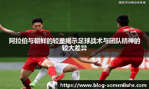 阿拉伯与朝鲜的较量揭示足球战术与团队精神的较大差异